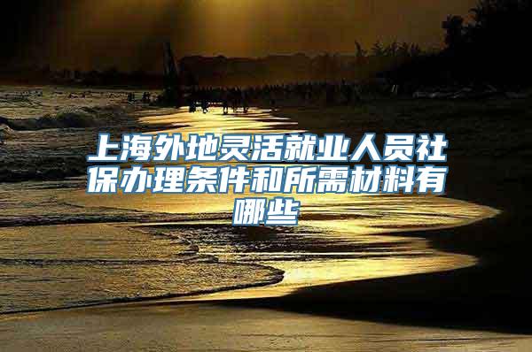 上海外地灵活就业人员社保办理条件和所需材料有哪些