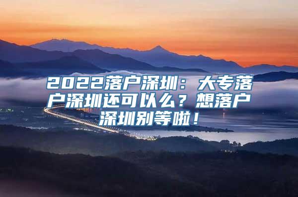 2022落户深圳：大专落户深圳还可以么？想落户深圳别等啦！