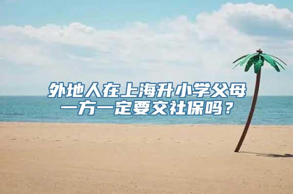 外地人在上海升小学父母一方一定要交社保吗？