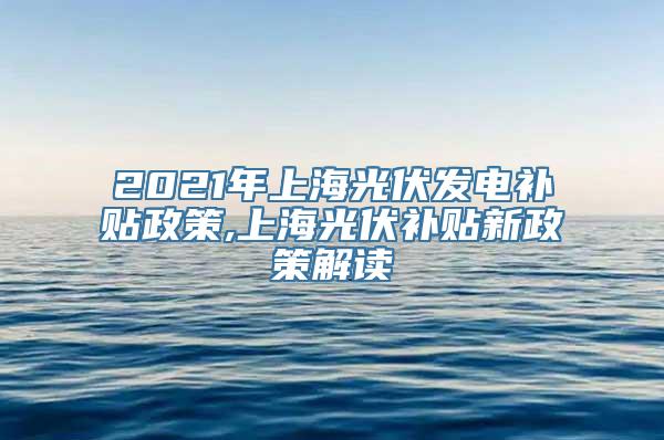 2021年上海光伏发电补贴政策,上海光伏补贴新政策解读