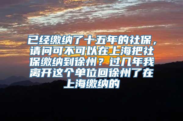 已经缴纳了十五年的社保，请问可不可以在上海把社保缴纳到徐州？过几年我离开这个单位回徐州了在上海缴纳的