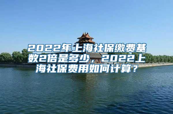 2022年上海社保缴费基数2倍是多少，2022上海社保费用如何计算？