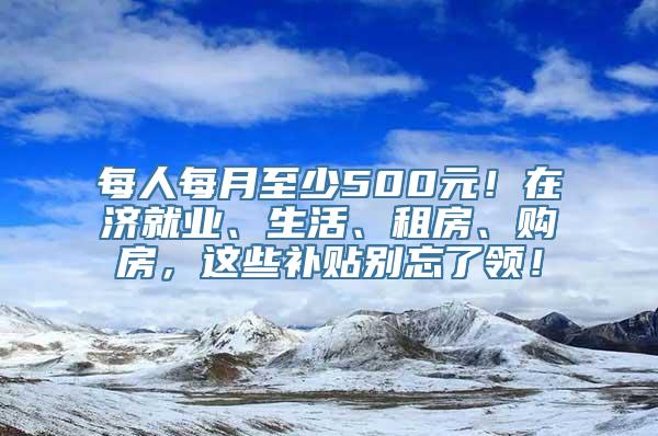 每人每月至少500元！在济就业、生活、租房、购房，这些补贴别忘了领！