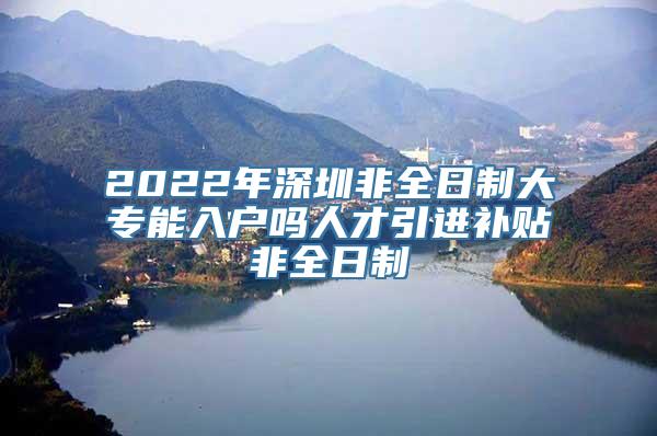 2022年深圳非全日制大专能入户吗人才引进补贴非全日制