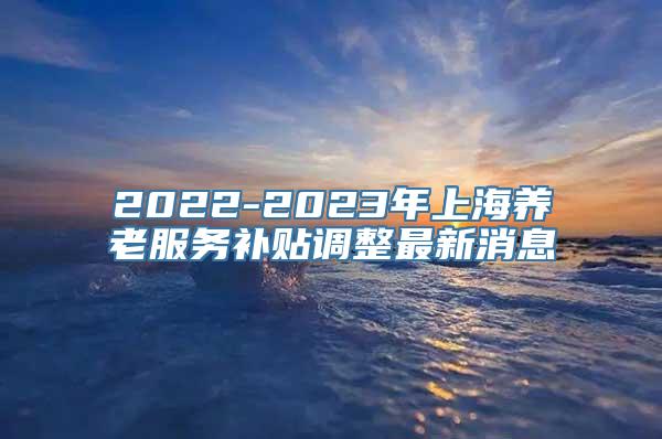 2022-2023年上海养老服务补贴调整最新消息