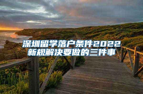 深圳留学落户条件2022新规解决要做的三件事