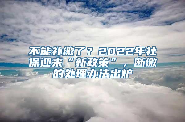 不能补缴了？2022年社保迎来“新政策”，断缴的处理办法出炉