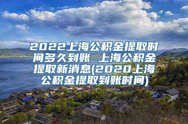 2022上海公积金提取时间多久到账 上海公积金提取新消息(2020上海公积金提取到账时间)