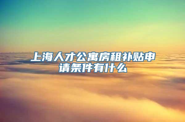 上海人才公寓房租补贴申请条件有什么