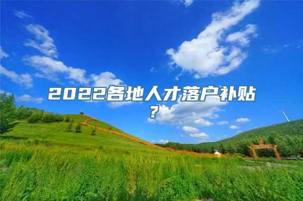 2022各地人才落户补贴？