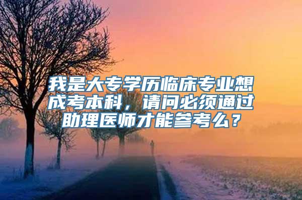 我是大专学历临床专业想成考本科，请问必须通过助理医师才能参考么？