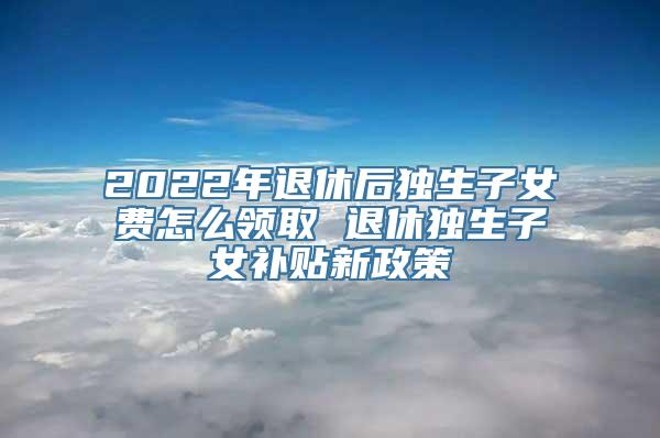 2022年退休后独生子女费怎么领取 退休独生子女补贴新政策