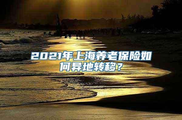 2021年上海养老保险如何异地转移？