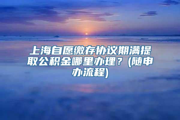 上海自愿缴存协议期满提取公积金哪里办理？(随申办流程)