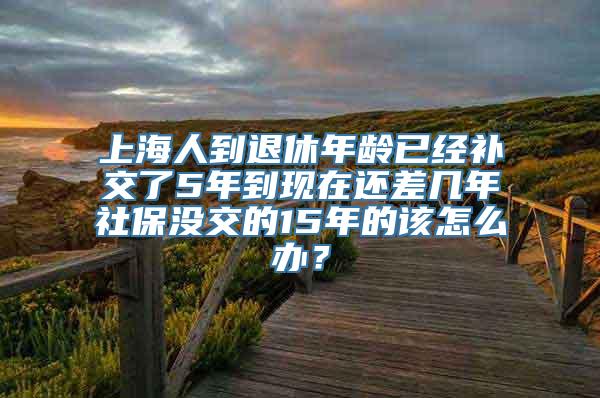 上海人到退休年龄已经补交了5年到现在还差几年社保没交的15年的该怎么办？