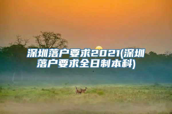 深圳落户要求2021(深圳落户要求全日制本科)