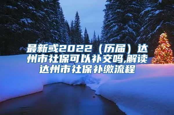 最新或2022（历届）达州市社保可以补交吗,解读达州市社保补缴流程