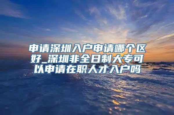 申请深圳入户申请哪个区好_深圳非全日制大专可以申请在职人才入户吗