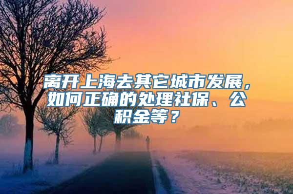 离开上海去其它城市发展，如何正确的处理社保、公积金等？