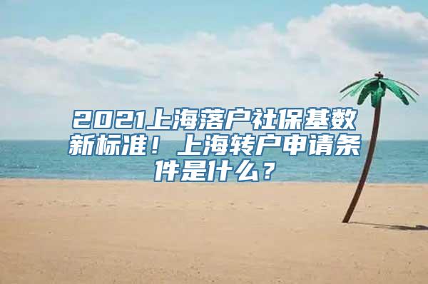 2021上海落户社保基数新标准！上海转户申请条件是什么？