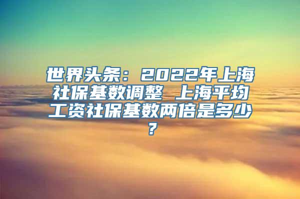 世界头条：2022年上海社保基数调整 上海平均工资社保基数两倍是多少？