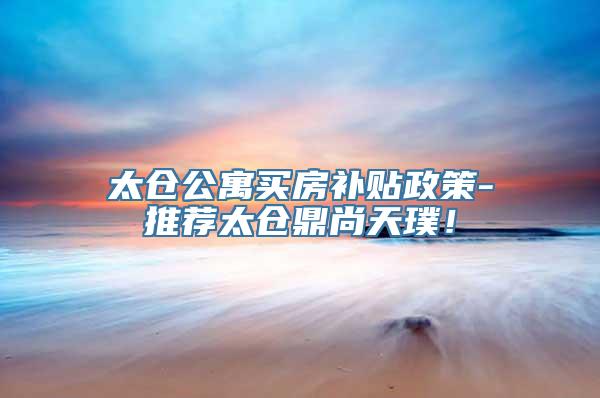 太仓公寓买房补贴政策-推荐太仓鼎尚天璞！