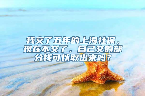 我交了五年的上海社保，现在不交了，自己交的部分钱可以取出来吗？