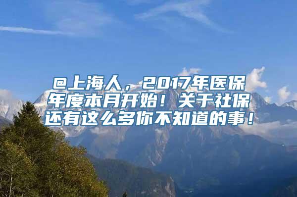 @上海人，2017年医保年度本月开始！关于社保还有这么多你不知道的事！