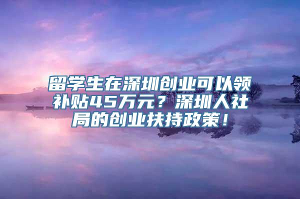 留学生在深圳创业可以领补贴45万元？深圳人社局的创业扶持政策！