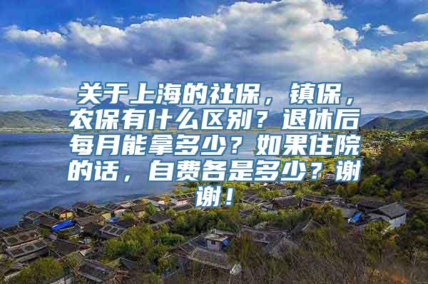 关于上海的社保，镇保，农保有什么区别？退休后每月能拿多少？如果住院的话，自费各是多少？谢谢！