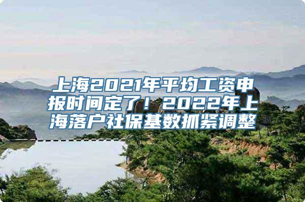 上海2021年平均工资申报时间定了！2022年上海落户社保基数抓紧调整