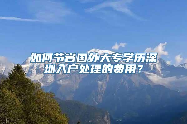 如何节省国外大专学历深圳入户处理的费用？