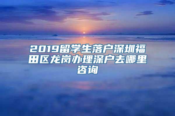 2019留学生落户深圳福田区龙岗办理深户去哪里咨询