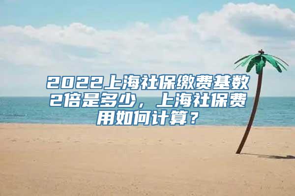 2022上海社保缴费基数2倍是多少，上海社保费用如何计算？