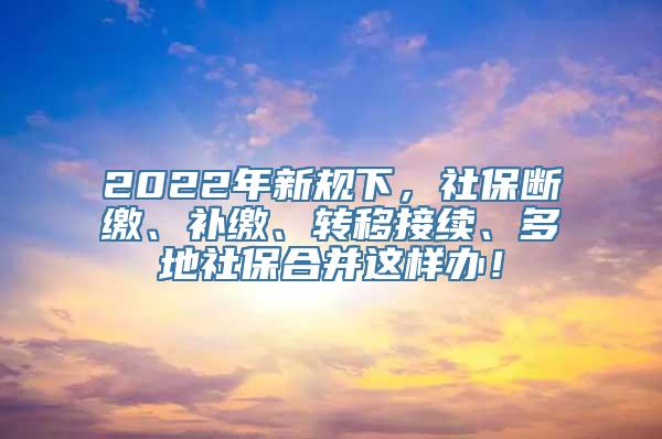 2022年新规下，社保断缴、补缴、转移接续、多地社保合并这样办！