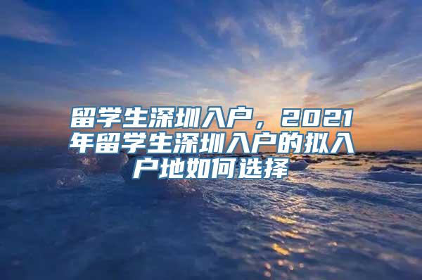 留学生深圳入户，2021年留学生深圳入户的拟入户地如何选择