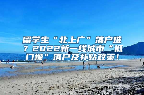 留学生“北上广”落户难？2022新一线城市“低门槛”落户及补贴政策！