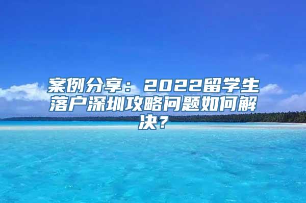 案例分享：2022留学生落户深圳攻略问题如何解决？