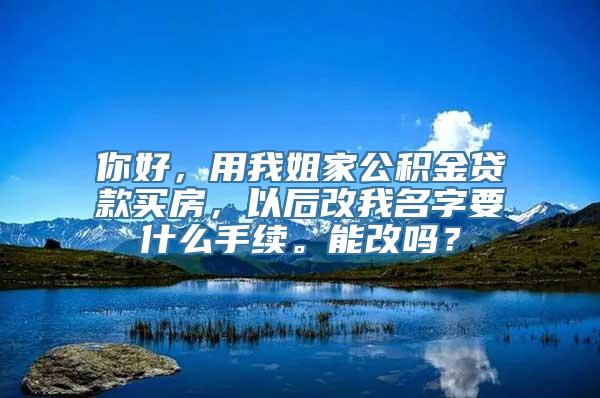 你好，用我姐家公积金贷款买房，以后改我名字要什么手续。能改吗？