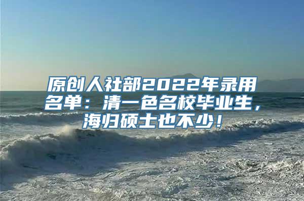 原创人社部2022年录用名单：清一色名校毕业生，海归硕士也不少！