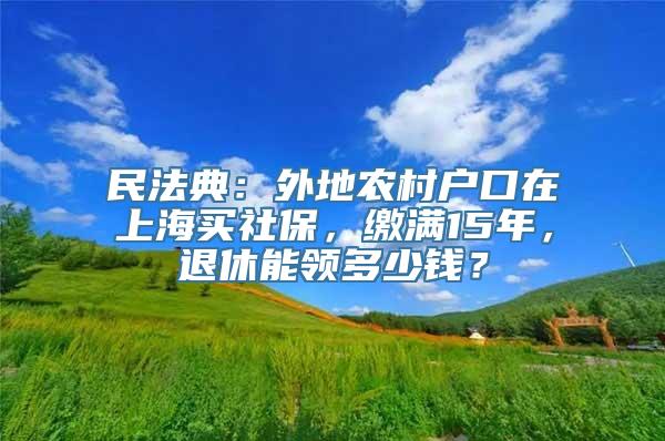 民法典：外地农村户口在上海买社保，缴满15年，退休能领多少钱？