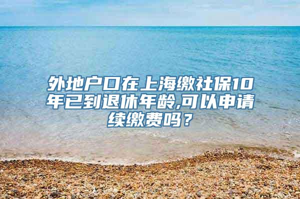 外地户口在上海缴社保10年已到退休年龄,可以申请续缴费吗？