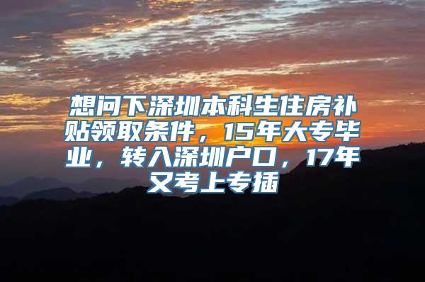 想问下深圳本科生住房补贴领取条件，15年大专毕业，转入深圳户口，17年又考上专插