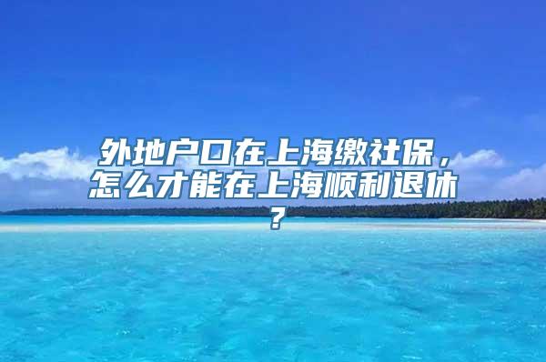 外地户口在上海缴社保，怎么才能在上海顺利退休？