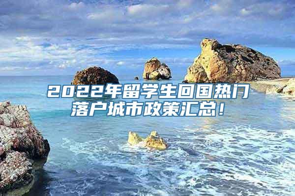 2022年留学生回国热门落户城市政策汇总！