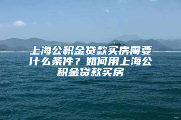 上海公积金贷款买房需要什么条件？如何用上海公积金贷款买房