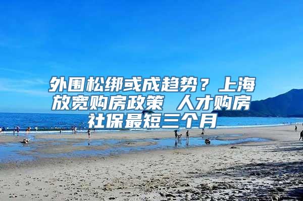 外围松绑或成趋势？上海放宽购房政策 人才购房社保最短三个月