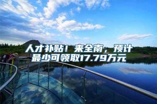 人才补贴！来全南，预计最少可领取17.79万元