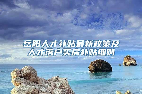 岳阳人才补贴最新政策及人才落户买房补贴细则