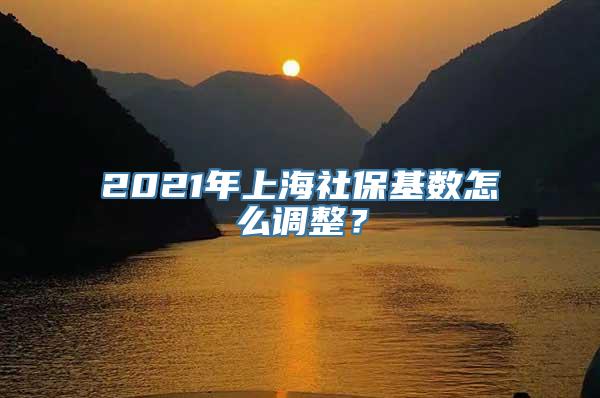 2021年上海社保基数怎么调整？